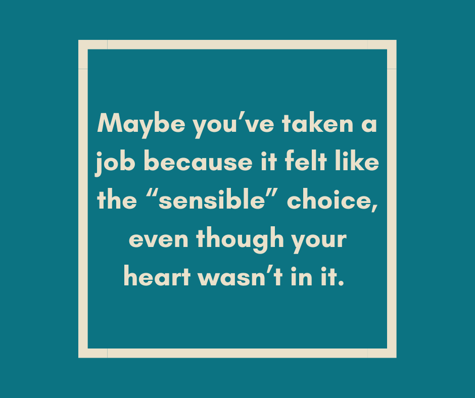 Maybe you’ve taken a job because it felt like the “sensible” choice, even though your heart wasn’t in it.